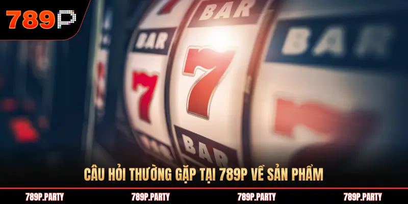 CÂU HỎI THƯỜNG GẶP TẠI 789P VỀ SẢN PHẨM